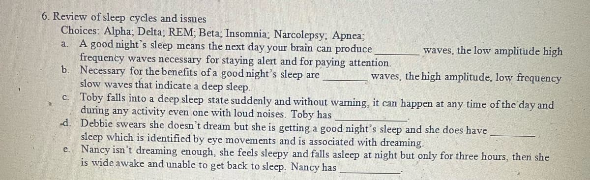 6. Review of sleep cycles and issues
Choices: Alpha; Delta; REM; Beta; Insomnia; Narcolepsy; Apnea;
A good night's sleep means the next day your brain can produce
frequency waves necessary for staying alert and for paying attention.
b. Necessary for the benefits of a good night's sleep are
slow waves that indicate a deep sleep.
c. Toby falls into a deep sleep state suddenly and without warming, it can happen at any time of the day and
during any activity even one with loud noises. Toby has
-d. Debbie swears she doesn't dream but she is getting a good night's sleep and she does have
sleep which is identified by eye movements and is associated with dreaming.
e. Nancy isn't dreaming enough, she feels sleepy and falls asleep at night but only for three hours, then she
is wide awake and unable to get back to sleep. Nancy has
a.
waves, the low amplitude high
waves, the high amplitude, low frequency
