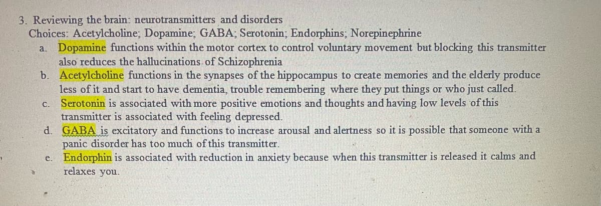 3. Reviewing the brain: neurotransmitters and disorders
Choices: Acetylcholine; Dopamine; GABA; Serotonin; Endorphins; Norepinephrine
a. Dopamine functions within the motor cortex to control voluntary movement but blocking this transmitter
also reduces the hallucinations of Schizophrenia
b. Acetylcholine functions in the synapses of the hippocampus to create memories and the elderly produce
less of it and start to have dementia, trouble remembering where they put things or who just called.
Serotonin is associated with more positive emotions and thoughts and having low levels of this
transmitter is associated with feeling depressed.
d. GABA is excitatory and functions to increase arousal and alertness so it is possible that someone with a
panic disorder has too much of this transmitter.
Endorphin is associated with reduction in anxiety because when this transmitter is released it calms and
relaxes you.
C.
e.
