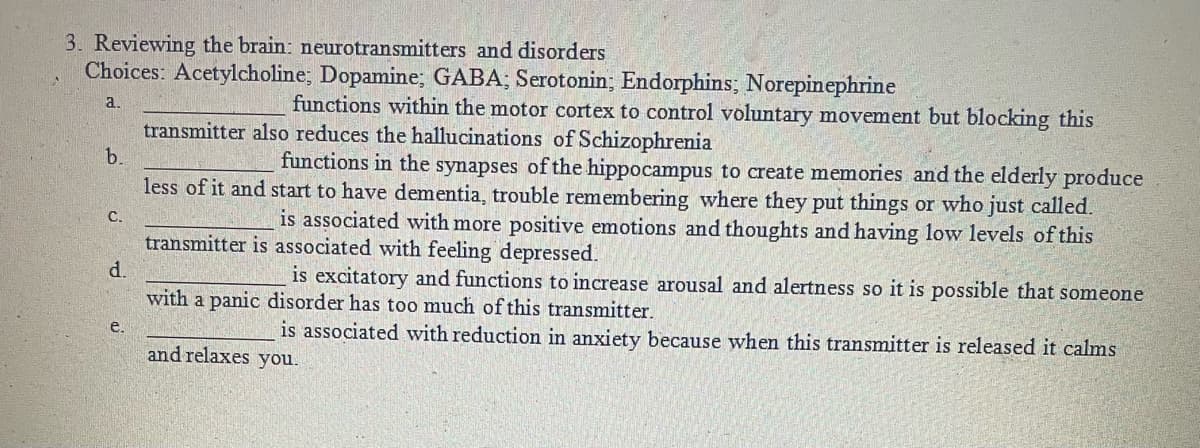 3. Reviewing the brain: neurotransmitters and disorders
Choices: Acetylcholine; Dopamine; GABA; Serotonin; Endorphins; Norepinephrine
functions within the motor cortex to control voluntary movement but blocking this
a.
transmitter also reduces the hallucinations of Schizophrenia
b.
functions in the synapses of the hippocampus to create memories and the elderly produce
less of it and start to have dementia, trouble remembering where they put things or who just called.
is associated with more positive emotions and thoughts and having low levels of this
С.
transmitter is associated with feeling depressed.
d.
with a panic disorder has too much of this transmitter.
is excitatory and functions to increase arousal and alertness so it is possible that someone
is associated with reduction in anxiety because when this transmitter is released it calms
e.
and relaxes you.
