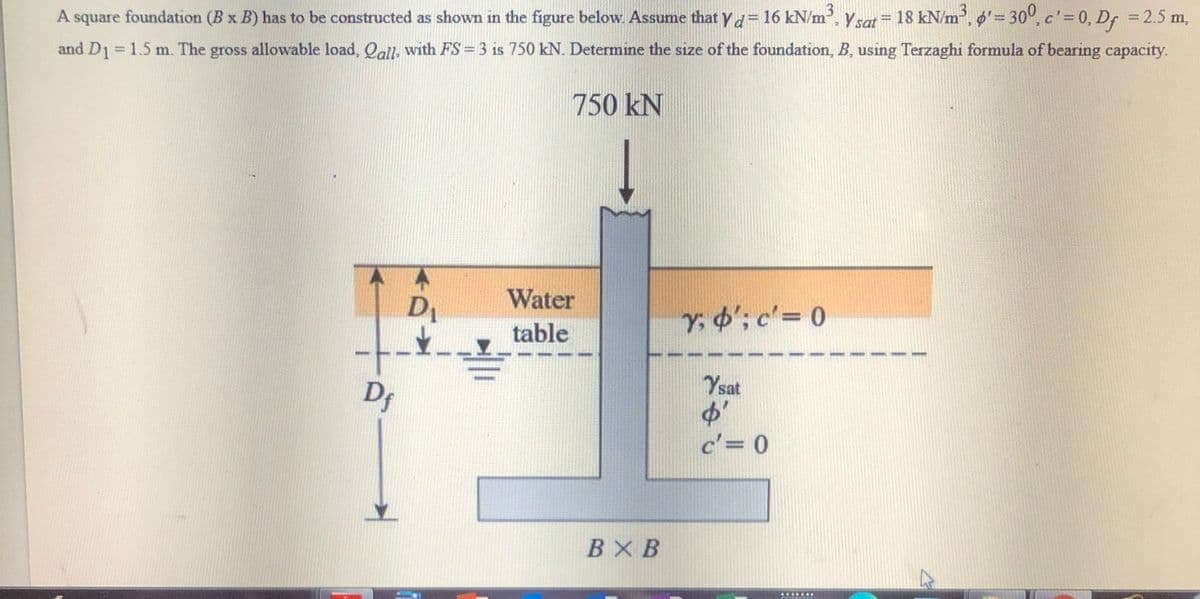 A square Ysat = , '= 30°, c'=0, Df = 2.5 m,
foundation (B x B) has to be constructed as shown in the figure below. Assume that yd 16 kN/m2,
18 kN/m,
%3D
%3D
and D1= 1.5 m. The gross allowable load, Qall- with FS = 3 is 750 kN. Determine the size of the foundation, B, using Terzaghi formula of bearing capacity.
750 kN
DI
Water
Y. o'; c'= 0
table
-
Dr
Ysat
c'= 0
BX B
