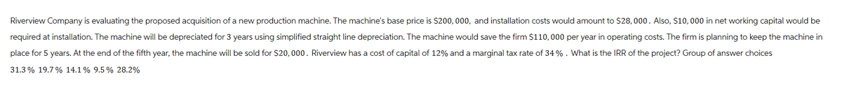 Riverview Company is evaluating the proposed acquisition of a new production machine. The machine's base price is $200,000, and installation costs would amount to $28,000. Also, $10,000 in net working capital would be
required at installation. The machine will be depreciated for 3 years using simplified straight line depreciation. The machine would save the firm $110,000 per year in operating costs. The firm is planning to keep the machine in
place for 5 years. At the end of the fifth year, the machine will be sold for $20,000. Riverview has a cost of capital of 12% and a marginal tax rate of 34%. What is the IRR of the project? Group of answer choices
31.3% 19.7% 14.1% 9.5 % 28.2%