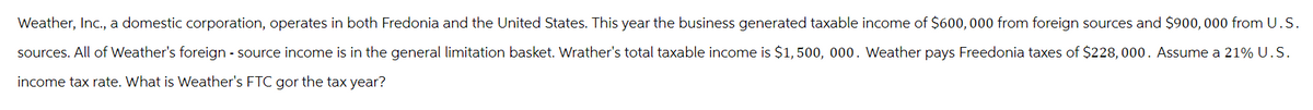 Weather, Inc., a domestic corporation, operates in both Fredonia and the United States. This year the business generated taxable income of $600,000 from foreign sources and $900, 000 from U.S.
sources. All of Weather's foreign - source income is in the general limitation basket. Wrather's total taxable income is $1,500, 000. Weather pays Freedonia taxes of $228,000. Assume a 21% U.S.
income tax rate. What is Weather's FTC gor the tax year?