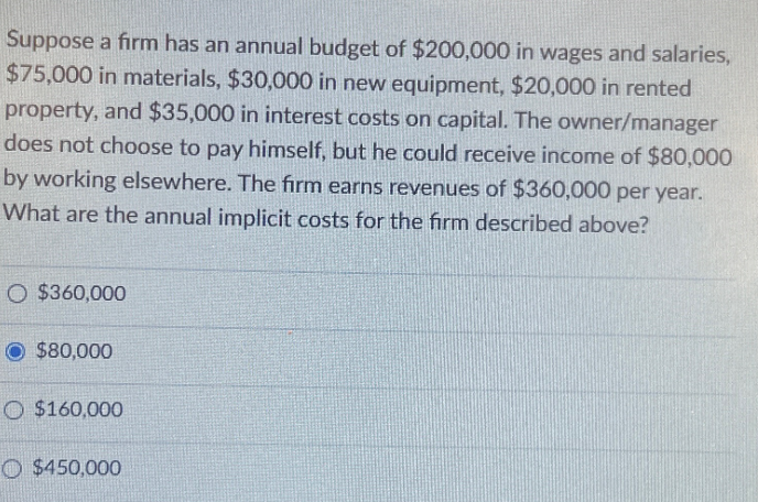 Suppose a firm has an annual budget of $200,000 in wages and salaries,
$75,000 in materials, $30,000 in new equipment, $20,000 in rented
property, and $35,000 in interest costs on capital. The owner/manager
does not choose to pay himself, but he could receive income of $80,000
by working elsewhere. The firm earns revenues of $360,000 per year.
What are the annual implicit costs for the firm described above?
O $360,000
O $80,000
$160,000
$450,000