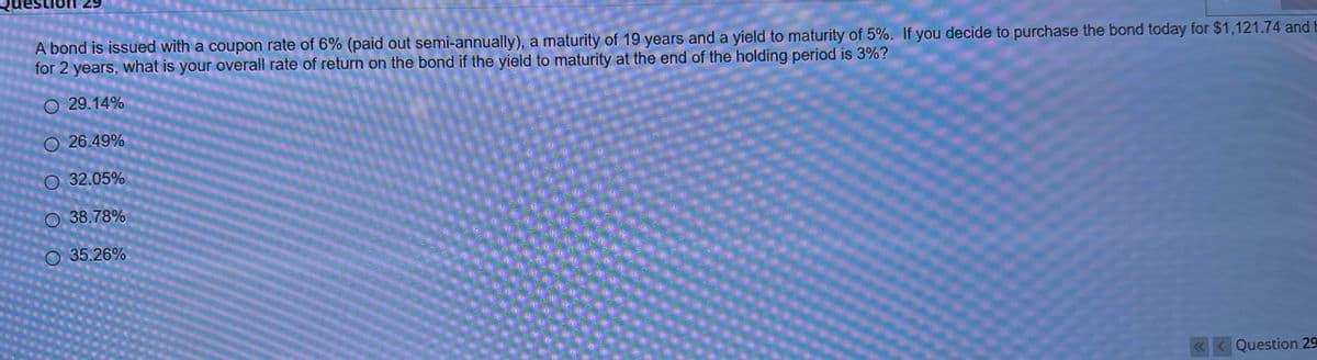 A bond is issued with a coupon rate of 6% (paid out semi-annually), a maturity of 19 years and a yield to maturity of 5%. If you decide to purchase the bond today for $1,121.74 and
for 2 years, what is your overall rate of return on the bond if the yield to maturity at the end of the holding period is 3%?
O 29.14%
O26.49%
O 32.05%
O 38.78%
O 35.26%
<<< Question 29