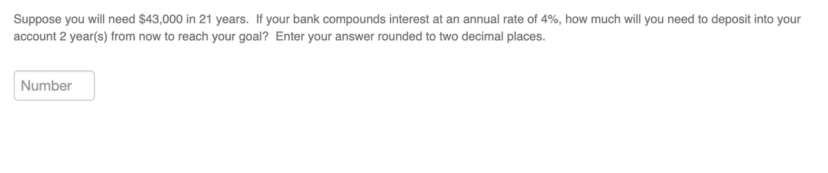 Suppose you will need $43,000 in 21 years. If your bank compounds interest at an annual rate of 4%, how much will you need to deposit into your
account 2 year(s) from now to reach your goal? Enter your answer rounded to two decimal places.
Number