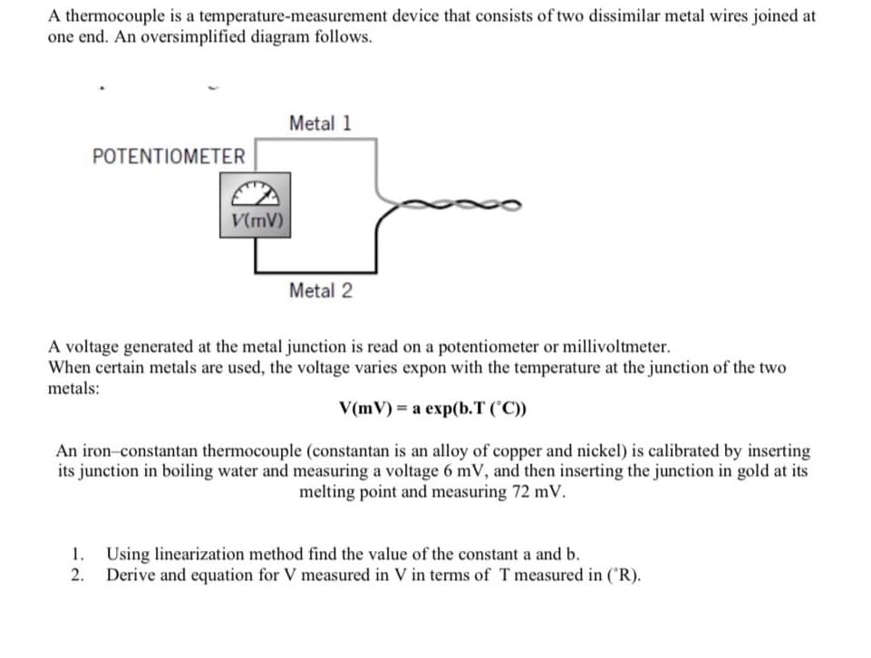 A thermocouple is a temperature-measurement device that consists of two dissimilar metal wires joined at
one end. An oversimplified diagram follows.
Metal 1
POTENTIOMETER
V(mV)
Metal 2
A voltage generated at the metal junction is read on a potentiometer or millivoltmeter.
When certain metals are used, the voltage varies expon with the temperature at the junction of the two
metals:
V(mV) = a exp(b.T (°C))
An iron-constantan thermocouple (constantan is an alloy of copper and nickel) is calibrated by inserting
its junction in boiling water and measuring a voltage 6 mV, and then inserting the junction in gold at its
melting point and measuring 72 mV.
1.
Using linearization method find the value of the constant a and b.
2.
Derive and equation for V measured in V in terms of T measured in ('R).
