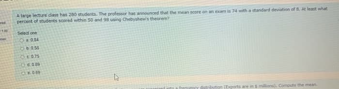 A large lecture dass has 280 students. The professor has announced that the mean score on an exam is 74 with a standard deviation of 8. At least what
percent of students scored within 50 and 98 using Chebyshews theorem?
wed
1.00
Select one
tion
O a 0.84
Ob0.55
Oc 0.75
O d.0.89
OE.0.69
ribution (Exports are in $ millions). Compute the mean.
