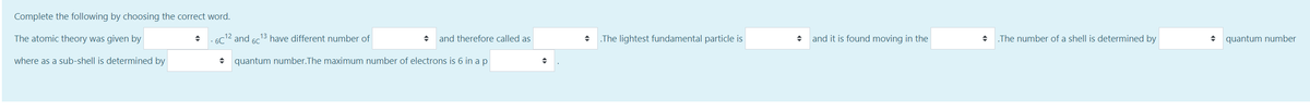 Complete the following by choosing the correct word.
The atomic theory was given by
6C12 and 60
13 have different number of
+ and therefore called as
.The lightest fundamental particle is
and it is found moving in the
The number of a shell is determined by
quantum number
where as a sub-shell is determined by
+ quantum number.The maximum number of electrons is 6 in a p
