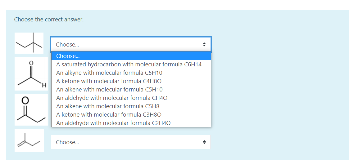 Choose the correct answer.
Choose..
Choose..
A saturated hydrocarbon with molecular formula C6H14
An alkyne with molecular formula C5H10
A ketone with molecular formula C4H80
An alkene with molecular formula C5H10
An aldehyde with molecular formula CH4O
An alkene with molecular formula C5H8
A ketone with molecular formula C3H8O
An aldehyde with molecular formula C2H4O
Choose..
