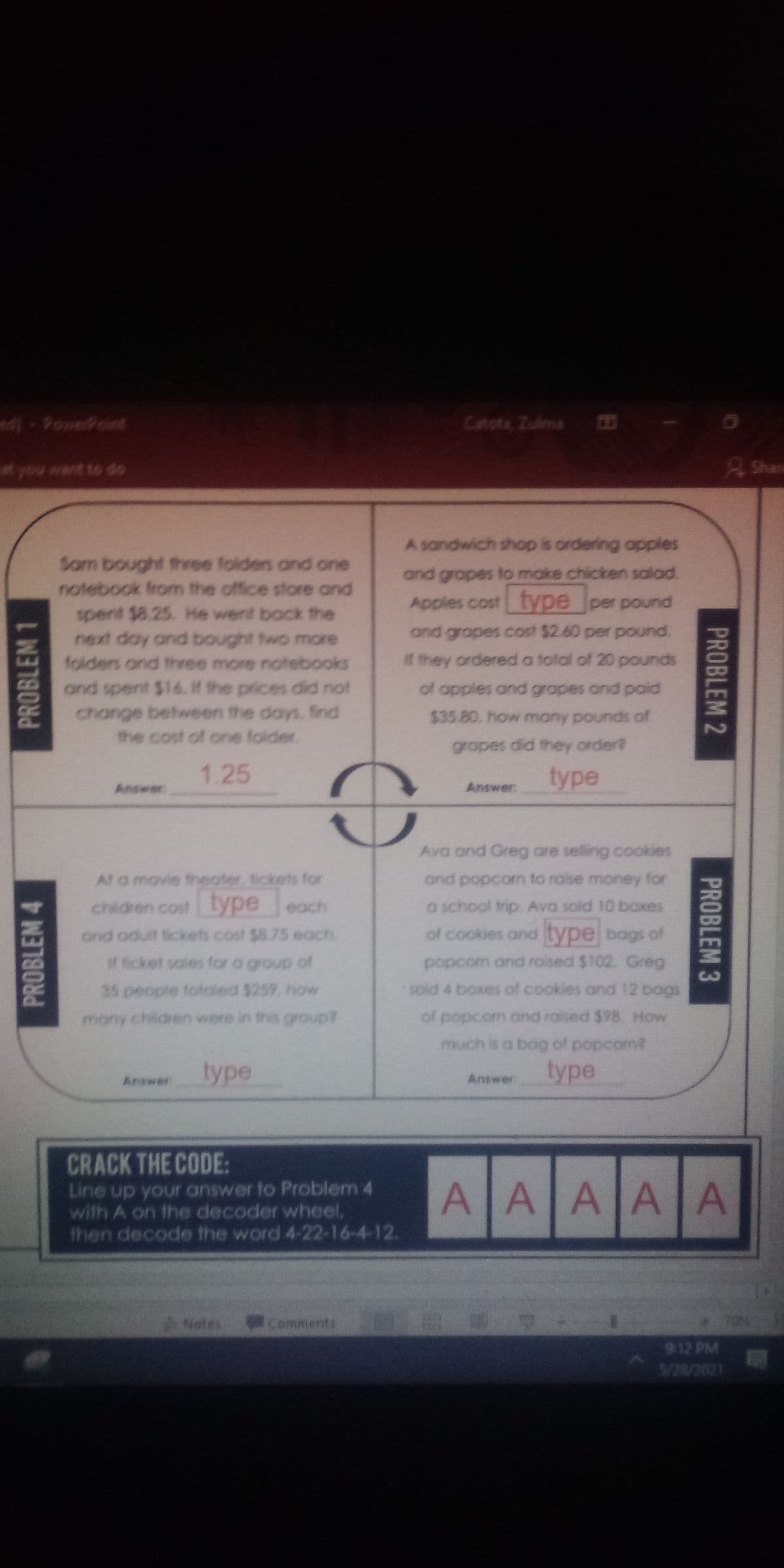 ### Algebra Problem Set

#### Problem 1
Sam bought three folders and one notebook from the office store and spent $9.25. He went back the next day and bought two more folders and three more notebooks and spent $14. If the prices did not change between the days, find the cost of one folder.

- **Answer:** 1.25

#### Problem 2
A sandwich shop is ordering apples and grapes to make chicken salad. Apples cost [type] per pound and grapes cost $2.60 per pound. If they ordered a total of 20 pounds of apples and grapes and paid $35.60, how many pounds of grapes did they order?

- **Answer:** [type]

#### Problem 3
Ava and Greg are selling cookies and popcorn to raise money for a school trip. Ava sold 10 boxes of cookies and [type] bags of popcorn and raised $102. Greg sold 4 boxes of cookies and 12 bags of popcorn and raised $98. How much did each box of cookies and each bag of popcorn cost?

- **Answer:** [type]

#### Problem 4
At a movie theater, tickets for children cost [type] each and adult tickets cost $8.75 each. If ticket sales for a group of 35 people totaled $259, how many children were in this group?

- **Answer:** [type]

#### Crack the Code
Line up your answer to Problem 4 with A on the decoder wheel, then decode the word 4-22-16-4-12.

- A A A A A A

**Note:** The "[type]" text indicates missing information or variable that needs to be solved in the text problems. 

### Graphs and Diagrams
There is no graph or diagram present in the problem set. The "Crack the Code" section contains individual text boxes marked with the letter "A" which appears to be placeholders for a possible codeword to be deciphered using the solution to Problem 4.