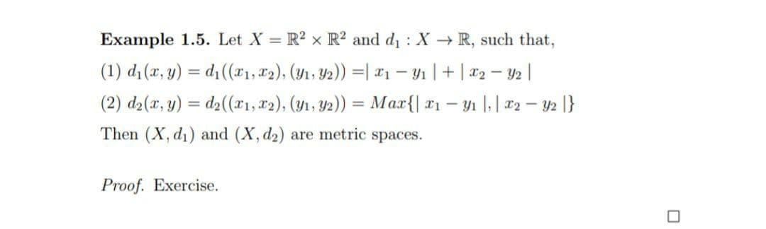 Example 1.5. Let X = R? x R² and d : X R, such that,
(1) d (x, y) = d1(x1, 82), (Yı, 42)) =| x1 – Yı |+ | x2 – 2 |
(2) d2(x, y) = d2((x1, r2), (y1, Y2)) = Max{| x1 – yı |,| x2 – y2 |}
%3D
Then (X, d1) and (X, d2) are metric spaces.
Proof. Exercise.
