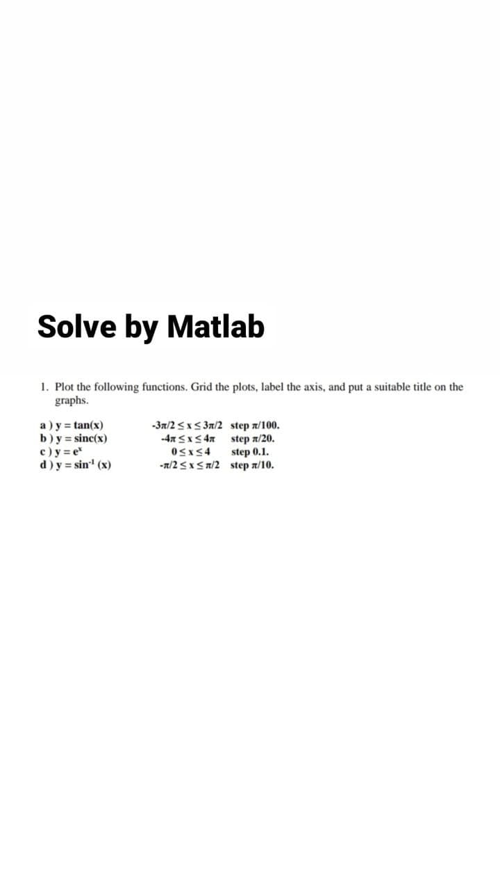 Solve by Matlab
1. Plot the following functions. Grid the plots, label the axis, and put a suitable title on the
graphs.
a ) y = tan(x)
b)y = sinc(x)
c) y = e
d) y = sin' (x)
-3n/2 <x< 3n/2 step n/100.
step n/20.
step 0.1.
-n/2 <x< n/2 step a/10.
