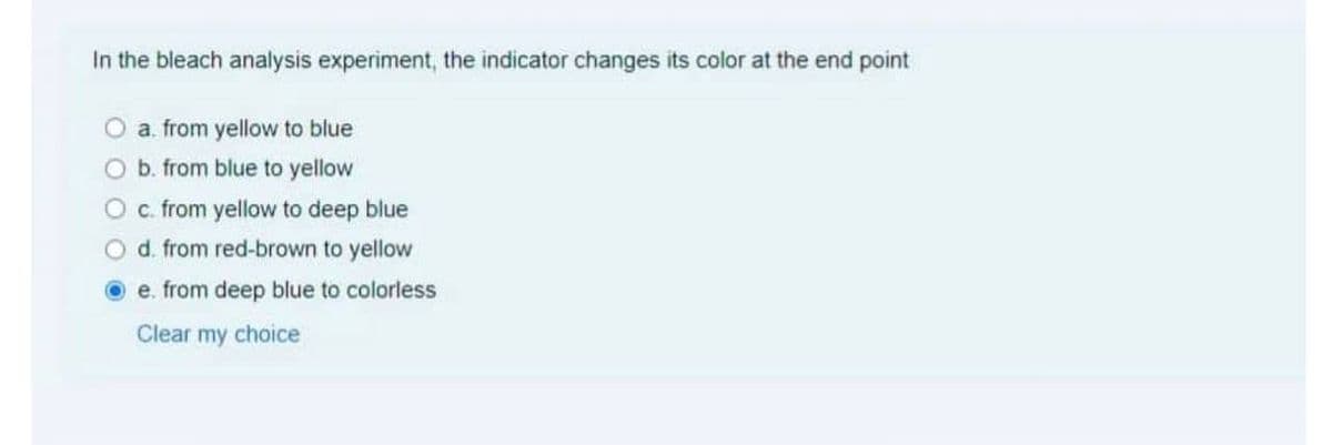 In the bleach analysis experiment, the indicator changes its color at the end point
a. from yellow to blue
b. from blue to yellow
c. from yellow to deep blue
d. from red-brown to yellow
e. from deep blue to colorless
Clear my choice
