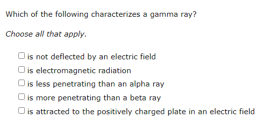 Which of the following characterizes a gamma ray?
Choose all that apply.
is not deflected by an electric field
O is electromagnetic radiation
O is less penetrating than an alpha ray
) is more penetrating than a beta ray
O is attracted to the positively charged plate in an electric field
