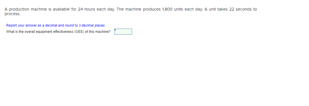 A production machine is available for 24 hours each day. The machine produces 1,800 units each day. A unit takes 22 seconds to
process.
Report your answer as a decimal and round to 3 decimal places.
What is the overall equipment effectiveness (OEE) of this machine?
