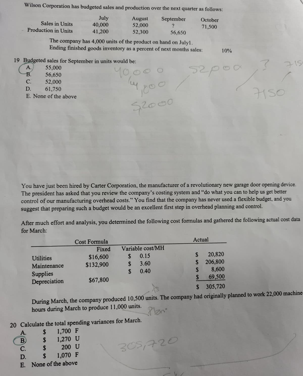 Wilson Corporation has budgeted sales and production over the next quarter as follows:
July
40,000
41,200
August
52,000
Sales in Units
September
October
Production in Units
71,500
52,300
56,650
The company has 4,000 units of the product on hand on July1.
Ending finished goods inventory as a percent of next months sales:
10%
19 Budgeted sales for September in units would be:
А.
55,000
56,650
y0,00
52p00
715
В.
С.
52,000
61,750
E. None of the above
D.
1000
7150
s2000
You have just been hired by Carter Corporation, the manufacturer of a revolutionary new garage door opening device.
The president has asked that you review the company's costing system and "do what you can to help us get better
control of our manufacturing overhead costs." You find that the company has never used a flexible budget, and
suggest that preparing such a budget would be an excellent first step in overhead planning and control.
you
After much effort and analysis, you determined the following cost formulas and gathered the following actual cost data
for March:
Cost Formula
Actual
Fixed
Variable cost/MH
2$
20,820
$ 206,800
2$
2$
$16,600
$132,900
Utilities
0.15
Maintenance
2$
3.60
24
0.40
8,600
Supplies
Depreciation
$67,800
2$
69,500
$ 305,720
During March, the company produced 10,500 units. The company had originally planned to work 22,000 machine-
hours during March to produce 11,000 units.
20 Calculate the total spending variances for March.
А.
2$
1,700 F
B.
2$
1,270 U
305,720
С.
2$
200 U
D.
$
1,070 F
E. None of the above
