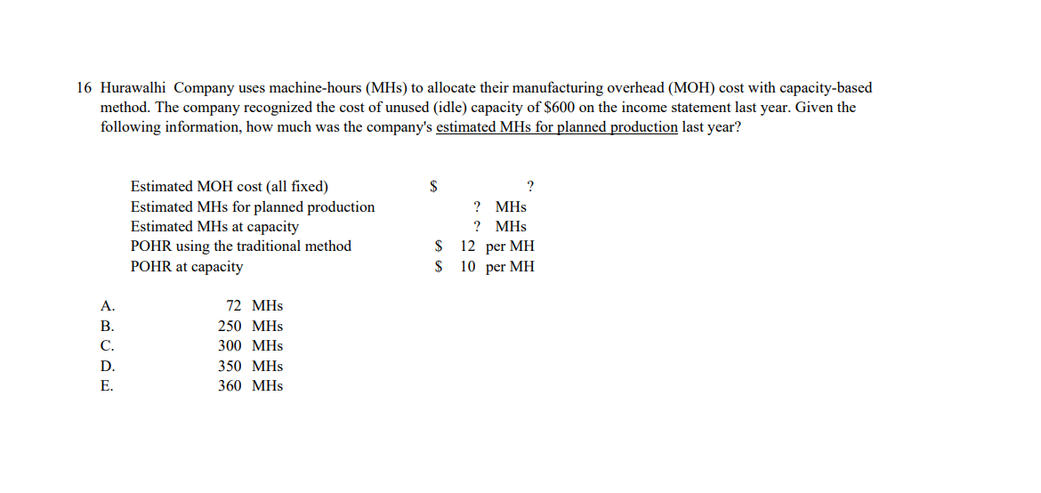 16 Hurawalhi Company uses machine-hours (MHs) to allocate their manufacturing overhead (MOH) cost with capacity-based
method. The company recognized the cost of unused (idle) capacity of $600 on the income statement last year. Given the
following information, how much was the company's estimated MHs for planned production last year?
Estimated MOH cost (all fixed)
$
Estimated MHs for planned production
Estimated MHs at capacity
? MHs
? MHs
$ 12 per MH
$ 10 per MH
POHR using the traditional method
POHR at capacity
А.
72 MHs
В.
250 MHs
С.
300 MHs
D.
350 МHs
E.
360 MHs
