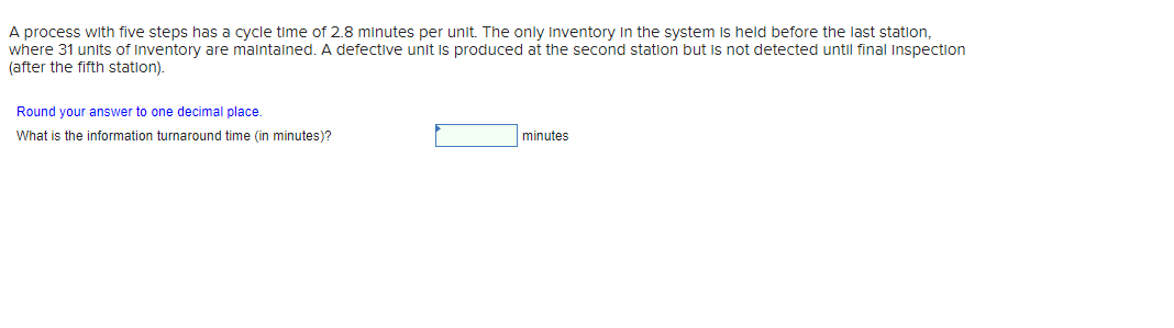 A process with five steps has a cycle time of 2.8 minutes per unit. The only inventory in the system is held before the last station,
where 31 units of inventory are maintained. A defective unit is produced at the second station but is not detected until final Inspection
(after the fifth station).
Round your answer to one decimal place.
What is the information turnaround time (in minutes)?
minutes
