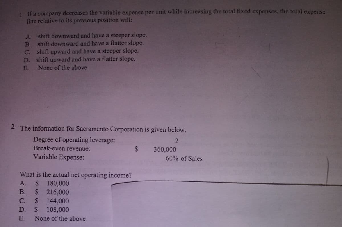 If a company decreases the variable expense per unit while increasing the total fixed expenses, the total expense
line relative to its previous position will:
A. shift downward and have a steeper slope.
B. shift downward and have a flatter slope.
C. shift upward and have a steeper slope.
D. shift upward and have a flatter slope.
E. None of the above
2 The information for Sacramento Corporation is given below.
Degree of operating leverage:
Break-even revenue:
2
24
360,000
Variable Expense:
60% of Sales
What is the actual net operating income?
A. $ 180,000
B. $ 216,000
C. $ 144,000
D. $ 108,000
E. None of the above
