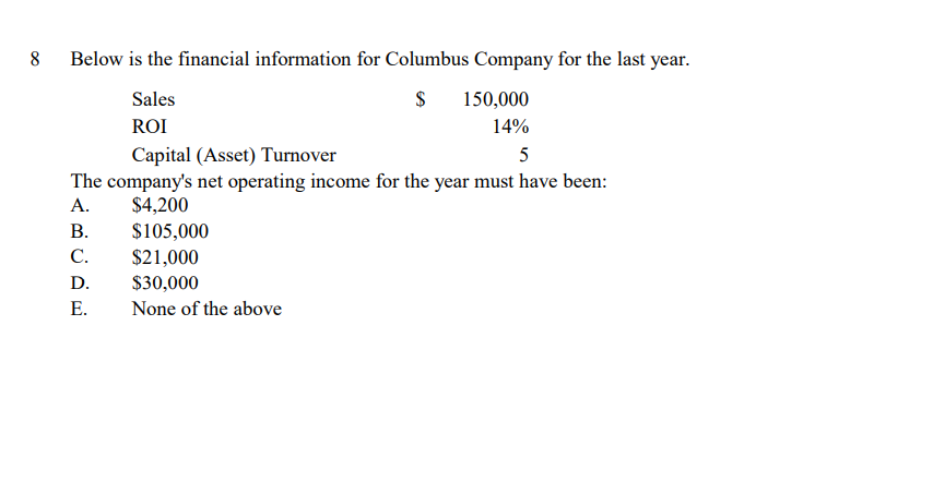 8
Below is the financial information for Columbus Company for the last year.
Sales
150,000
ROI
14%
Capital (Asset) Turnover
5
The company's net operating income for the year must have been:
А.
$4,200
В.
$105,000
С.
$21,000
D.
$30,000
Е.
None of the above
