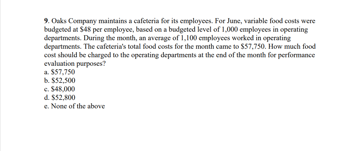 9. Oaks Company maintains a cafeteria for its employees. For June, variable food costs were
budgeted at $48 per employee, based on a budgeted level of 1,000 employees in operating
departments. During the month, an average of 1,100 employees worked in operating
departments. The cafeteria's total food costs for the month came to $57,750. How much food
cost should be charged to the operating departments at the end of the month for performance
evaluation purposes?
a. $57,750
b. $52,500
c. $48,000
d. $52,800
e. None of the above
