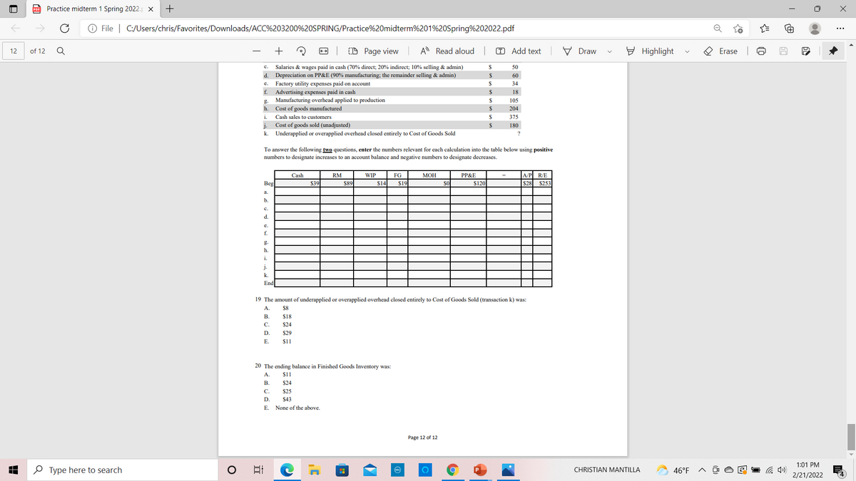 PDF Practice midterm 1 Spring 2022. X
O File | C:/Users/chris/Favorites/Downloads/ACC%203200%20SPRING/Practice%20midterm%201%20Spring%202022.pdf
of 12
+
D Page view
A Read aloud
T Add text
V Draw
E Highlight
O Erase
12
с.
Salaries & wages paid in cash (70% direct; 20% indirect; 10% selling & admin)
2$
50
d.
Depreciation on PP&E (90% manufacturing; the remainder selling & admin)
2$
60
Factory utility expenses paid on account
$
34
е.
Advertising expenses paid in cash
Manufacturing overhead applied to production
f.
18
g.
105
h.
Cost of goods manufactured
24
204
i.
Cash sales to customers
$
375
Cost of goods sold (unadjusted)
2$
j.
k. Underapplied or overapplied overhead closed entirely to Cost of Goods Sold
180
To answer the following two questions, enter the numbers relevant for each calculation into the table below using positive
numbers to designate increases to an account balance and negative numbers to designate decreases.
Cash
RM
WIP
FG
МОН
PP&E
АР
R/E
Beg
$39
$89
$14
$19
$120
$28
$253
b.
с.
d.
e.
f.
g.
h.
i.
j.
k.
End
19 The amount of underapplied or overapplied overhead closed entirely to Cost of Goods Sold (transaction k) was:
А.
$8
В.
$18
C.
$24
D.
$29
Е.
$1
20 The ending balance in Finished Goods Inventory was:
A.
$1
В.
$24
С.
$25
D.
$43
E.
None of the above.
Page 12 of 12
1:01 PM
O Type here to search
日
CHRISTIAN MANTILLA
46°F
2/21/2022
+
