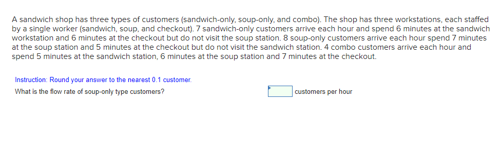 A sandwich shop has three types of customers (sandwich-only, soup-only, and combo). The shop has three workstations, each staffed
by a single worker (sandwich, soup, and checkout). 7 sandwich-only customers arrive each hour and spend 6 minutes at the sandwich
workstation and 6 minutes at the checkout but do not visit the soup station. 8 soup-only customers arrive each hour spend 7 minutes
at the soup station and 5 minutes at the checkout but do not visit the sandwich station. 4 combo customers arrive each hour and
spend 5 minutes at the sandwich station, 6 minutes at the soup station and 7 minutes at the checkout.
Instruction: Round your answer to the nearest 0.1 customer.
What is the flow rate of soup-only type customers?
customers per hour
