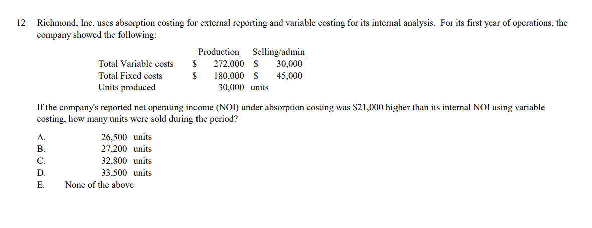 12
Richmond, Inc. uses absorption costing for external reporting and variable costing for its internal analysis. For its first year of operations, the
company showed the following:
Production
Selling/admin
30,000
45,000
Total Variable costs
$
272,000 $
Total Fixed costs
$
180,000 $
30,000 units
Units produced
If the company's reported net operating income (NOI) under absorption costing was $21,000 higher than its internal NOI using variable
costing, how many units were sold during the period?
26,500 units
27,200 units
A.
В.
C.
32,800 units
D.
33,500 units
Е.
None of the above
