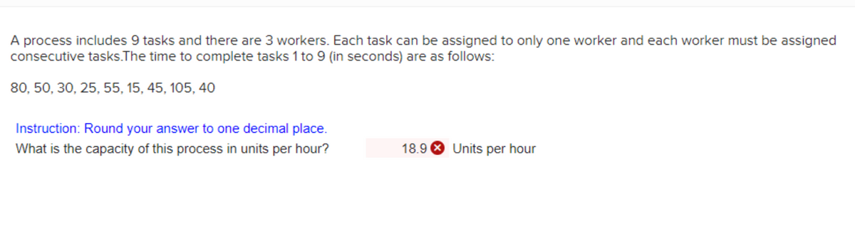 A process includes 9 tasks and there are 3 workers. Each task can be assigned to only one worker and each worker must be assigned
consecutive tasks.The time to complete tasks 1 to 9 (in seconds) are as follows:
80, 50, 30, 25, 55, 15, 45, 105, 40
Instruction: Round your answer to one decimal place.
What is the capacity of this process in units per hour?
18.9 8 Units per hour
