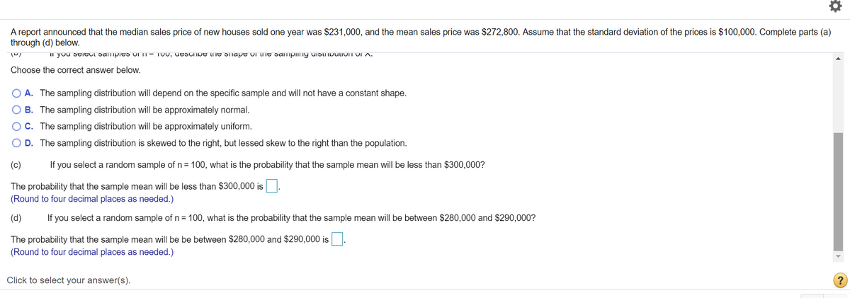 A report announced that the median sales price of new houses sold one year was $231,000, and the mean sales price was $272,800. Assume that the standard deviation of the prices is $100,000. Complete parts (a)
through (d) below.
II you StiELl SamipitS UI IT- TUU, utscIiJE LME Shape ui lMe Samping uIStINpuliom VI A.
Choose the correct answer below.
O A. The sampling distribution will depend on the specific sample and will not have a constant shape.
B. The sampling distribution will be approximately normal.
OC. The sampling distribution will be approximately uniform.
O D. The sampling distribution is skewed to the right, but lessed skew to the right than the population.
(c)
If you select a random sample of n= 100, what is the probability that the sample mean wilIl be less than $300,000?
The probability that the sample mean will be less than $300,000 is
(Round to four decimal places as needed.)
(d)
If you select a random sample of n = 100, what is the probability that the sample mean will be between $280,000 and $290,000?
The probability that the sample mean will be be between $280,000 and $290,000 is
(Round to four decimal places as needed.)
Click to select your answer(s).
