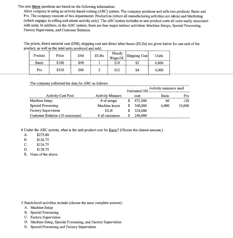 The next three questions are based on the following information:
Alrex company is using an activity-based costing (ABC) system. The company produces and sells two products: Basic and
Pro. The company consists of two departments: Production (where all manufacturing activities are taken) and Marketing
(which engages in sclling and admin activity only). The ABC'system includes in unit product costs all costs casily associated
with units. In addition, in the ABC system, there are four major indirecet activities: Machine Setaps, Special Processing.
Factory Supervision, and Customer Relation.
The prices, direct material cost (DM), shipping cost and direct labor-hours (DLHS) are given below for one unit of the
product, as well as the total units produced and sold.
Hourly
Wage-DL
$10
Product
Price
DM
DLHS
Shipping Cost
Units
Basic
S180
$50
1
$2
6,000
Pro
$320
$80
2
$12
$4
4,000
The company collected the data for ABC as follows:
Activity measures used
Estimated OH.
Activity Cost Pool
Activity Measure
# of setups
Basic
cost
$ 472,500
$ 360,000
$ 224,000
$ 240,000
Pro
Machine Setup
Special Processing
Factory Supervision
Customer Relation (10 customers)
60
120
Machine hours
6,000
10,000
DLH
# of customers
4 Under the ABC system, what is the unit product cost for Basic? (Choose the closest amount,)
A.
$275.00
В.
$126.75
C.
$124.75
D.
$130.75
E. None of the above
5 Batch-level activities include (choose the most complete answer):
A. Machine Setup
B. Special Processing
C. Factory Supervision
D. Machine Setup, Special Processing, and Factory Supervision
E. Special Processing and Factory Supervision
