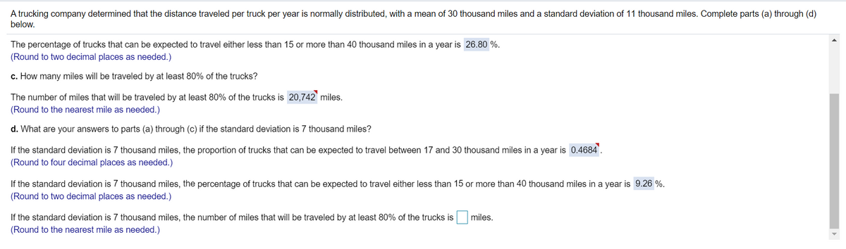 A trucking company determined that the distance traveled per truck per year is normally distributed, with a mean of 30 thousand miles and a standard deviation of 11 thousand miles. Complete parts (a) through (d)
below.
The percentage of trucks that can be expected to travel either less than 15 or more than 40 thousand miles in a year is 26.80 %.
(Round to two decimal places as needed.)
c. How many miles will be traveled by at least 80% of the trucks?
The number of miles that will be traveled by at least 80% of the trucks is 20,742 miles.
(Round to the nearest mile as needed.)
d. What are your answers to parts (a) through (c) if the standard deviation is 7 thousand miles?
If the standard deviation is 7 thousand miles, the proportion of trucks that can be expected to travel between 17 and 30 thousand miles in a year is 0.4684'.
(Round to four decimal places as needed.)
If the standard deviation is 7 thousand miles, the percentage of trucks that can be expected to travel either less than 15 or more than 40 thousand miles in a year is 9.26 %.
(Round to two decimal places as needed.)
If the standard deviation is 7 thousand miles, the number of miles that will be traveled by at least 80% of the trucks is
miles.
(Round to the nearest mile as needed.)
