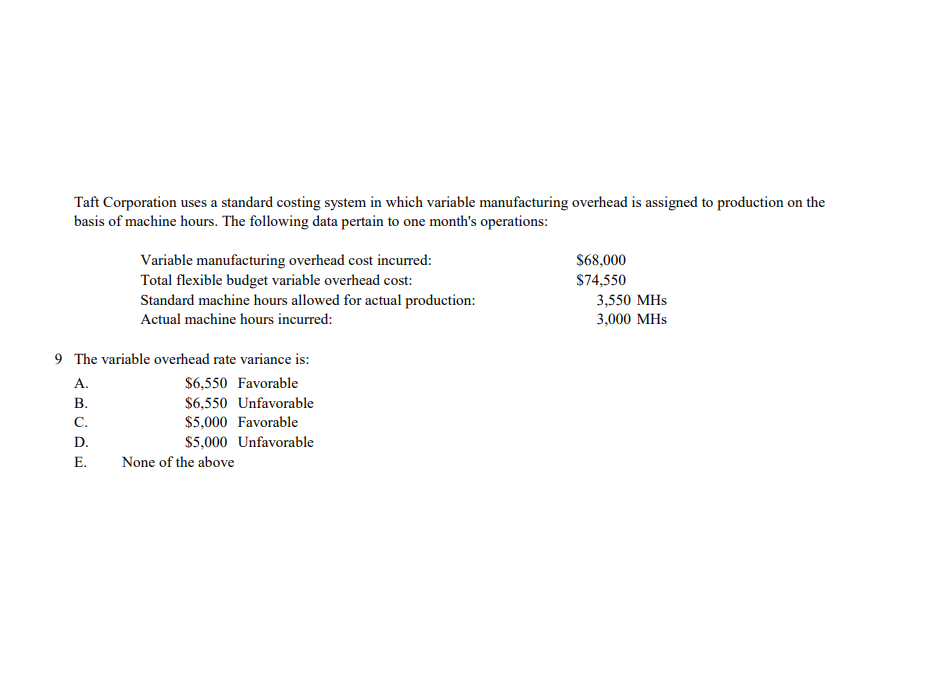 Taft Corporation uses a standard costing system in which variable manufacturing overhead is assigned to production on the
basis of machine hours. The following data pertain to one month's operations:
Variable manufacturing overhead cost incurred:
Total flexible budget variable overhead cost:
Standard machine hours allowed for actual production:
$68,000
$74,550
3,550 MHs
3,000 MHs
Actual machine hours incurred:
9 The variable overhead rate variance is:
А.
$6,550 Favorable
$6,550 Unfavorable
$5,000 Favorable
В.
С.
D.
$5,000 Unfavorable
Е.
None of the above
