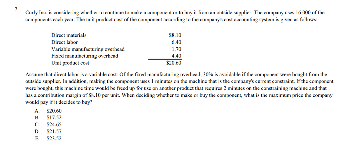 7
Curly Inc. is considering whether to continue to make a component or to buy it from an outside supplier. The company uses 16,000 of the
components each year. The unit product cost of the component according to the company's cost accounting system is given as follows:
Direct materials
$8.10
Direct labor
6.40
Variable manufacturing overhead
Fixed manufacturing overhead
Unit product cost
1.70
4.40
$20.60
Assume that direct labor is a variable cost. Of the fixed manufacturing overhead, 30% is avoidable if the component were bought from the
outside supplier. In addition, making the component uses 1 minutes on the machine that is the company's current constraint. If the component
were bought, this machine time would be freed up for use on another product that requires 2 minutes on the constraining machine and that
has a contribution margin of $8.10 per unit. When deciding whether to make or buy the component, what is the maximum price the company
would pay if it decides to buy?
A.
$20.60
В.
С.
$17.52
$24.65
D.
$21.57
E. $23.52
