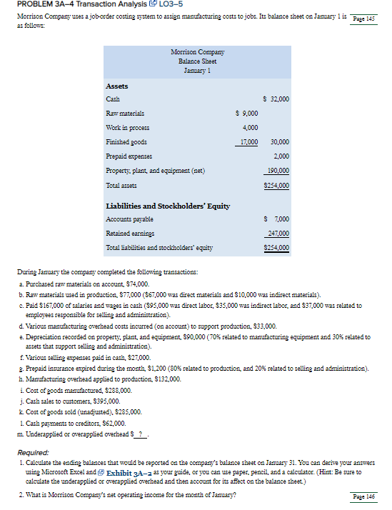 PROBLEM 3A-4 Transaction Analysis LO3-5
Morrison Company uses a job-order costing system to assign manufacturing costs to jobs. Its balance sheet on Jamuary 1 is Page 145
as follows:
Morrison Company
Balance Sheet
Jamary 1
Assets
Cash
$ 32,000
Raw materials
$ 9,000
Work in process
4,000
Finished goods
17,000
30,000
Prepaid expenses
2,000
Property, plant, and equipment (net)
190,000
Total assets
$254,000
Liabilities and Stockholders' Equity
Accounts payable
$ 7,000
Retained earnings
247,000
Total liabilities and stockholders' equity
$254,000
During January the company completed the following transactions:
a. Purchased raw materials on account, $74,000.
b. Raw materials used in production, S77,000 ($67,000 was direct materials and $10,000 was indirect materials).
c. Paid $167,000 of salaries and wages in cash ($95,000 was direct labor, $35,000 was indirect labor, and $37,000 was related to
employees responsible for selling and administration).
d. Various manufacturing overhead costs incurred (on account) to support production, $3,000.
e. Depreciation recorded on property, plant, and equipment, $90,000 (70% related to manufacturing equipment and 30% related to
assets that support selling and administration).
f. Various selling expenses paid in cash, $27,000.
2. Prepaid insurance expired during the month, $1,200 (80% related to production, and 20% related to selling and administration).
h. Manufacturing oerhead applied to production, $132,000.
i. Cost of goods manufactured, $288,000.
j. Cash sales to customers, $395,000.
k Cost of goods sold (unadjusted), $285,000.
1. Cash payments to creditors, $62,000.
m. Cnderapplied or overapplied overhead 8 ?.
Required:
1. Calculate the ending balances that would be reported on the company's balance sheet on January 31. Yoa can derive your answers
using Microsoft Excel and e Exhibit 3A-2 2s your guide, or you can use paper, pencil, and a calculator. (Hint: Be sure to
calculate the underapplied or overapplied overhead and then account for its affect on the balance sheet)
2. What is Morrison Company's net operating income for the month of January?
Page 146
