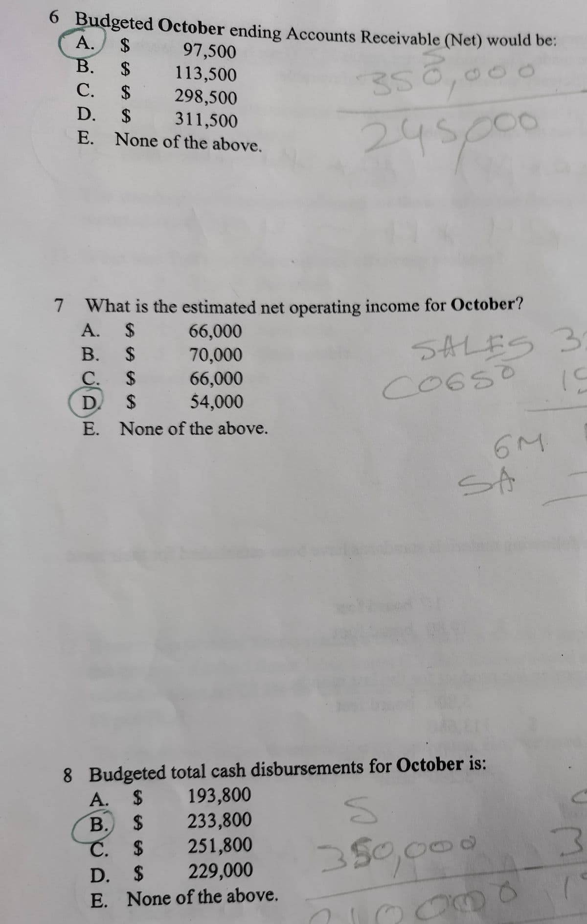 6 Budgeted October ending Accounts Receivable (Net) would be:
А.
2$
B. $
C. $
97,500
113,500
298,500
311,500
E. None of the above.
35
D. $
245p00
7 What is the estimated net operating income for October?
A. $
7
66,000
70,000
66,000
54,000
SALES 3
CO6SO
B. $
C. $
D.
24
E. None of the above.
6M
SA
8 Budgeted total cash disbursements for October is:
193,800
A. $
В.
2$
233,800
251,800
229,000
350,000
Č. $
D. $
E. None of the above.
2000
B,
