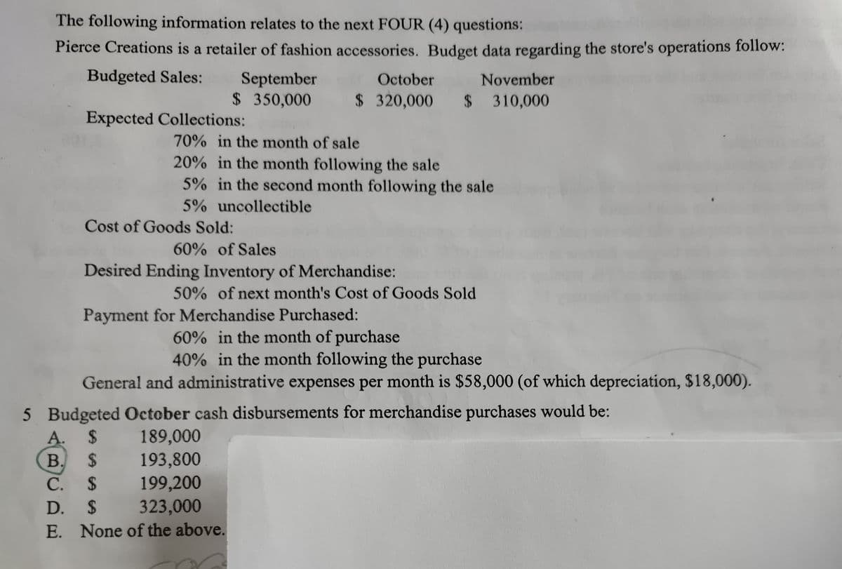 The following information relates to the next FOUR (4) questions:
Pierce Creations is a retailer of fashion accessories. Budget data regarding the store's operations follow:
Budgeted Sales:
September
$ 350,000
October
November
$ 320,000
$ 310,000
Expected Collections:
70% in the month of sale
20% in the month following the sale
5% in the second month following the sale
5% uncollectible
Cost of Goods Sold:
60% of Sales
Desired Ending Inventory of Merchandise:
50% of next month's Cost of Goods Sold
Payment for Merchandise Purchased:
60% in the month of purchase
40% in the month following the purchase
General and administrative expenses per month is $58,000 (of which depreciation, $18,000).
5 Budgeted October cash disbursements for merchandise purchases would be:
A. $
B. $
С. $
D. $
189,000
193,800
199,200
323,000
E. None of the above.
