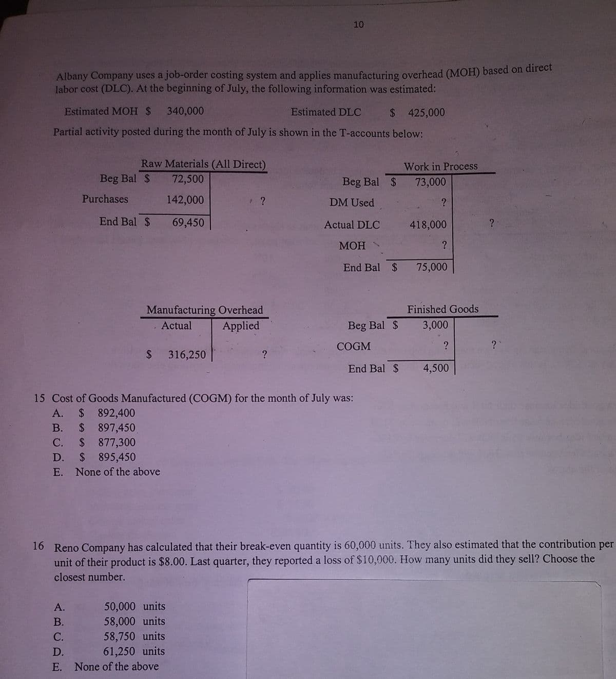 10
Albany Company uses a job-order costing system and applies manufacturing overhead (MOH) based on direct
labor cost (DLC). At the beginning of July, the following information was estimated:
Estimated MOH $
340,000
Estimated DLC
$ 425,000
Partial activity posted during the month of July is shown in the T-accounts below:
Raw Materials (All Direct)
Work in Process
Beg Bal $
72,500
Beg Bal $ 73,000
Purchases
142,000
DM Used
End Bal $
69,450
Actual DLC
418,000
МОН
End Bal $ 75,000
Finished Goods
Manufacturing Overhead
. Actual
Applied
Beg Bal $
3,000
COGM
?
?
$ 316,250
End Bal $
4,500
15 Cost of Goods Manufactured (COGM) for the month of July was:
A. $ 892,400
$ 897,450
$ 877,300
$ 895,450
В.
С.
D.
E.
None of the above
16 Reno Company has calculated that their break-even quantity is 60,000 units. They also estimated that the contribution per
unit of their product is $8.00. Last quarter, they reported a loss of $10,000. How many units did they sell? Choose the
closest number.
A.
50,000 units
58,000 units
58,750 units
61,250 units
В.
С.
D.
E. None of the above
