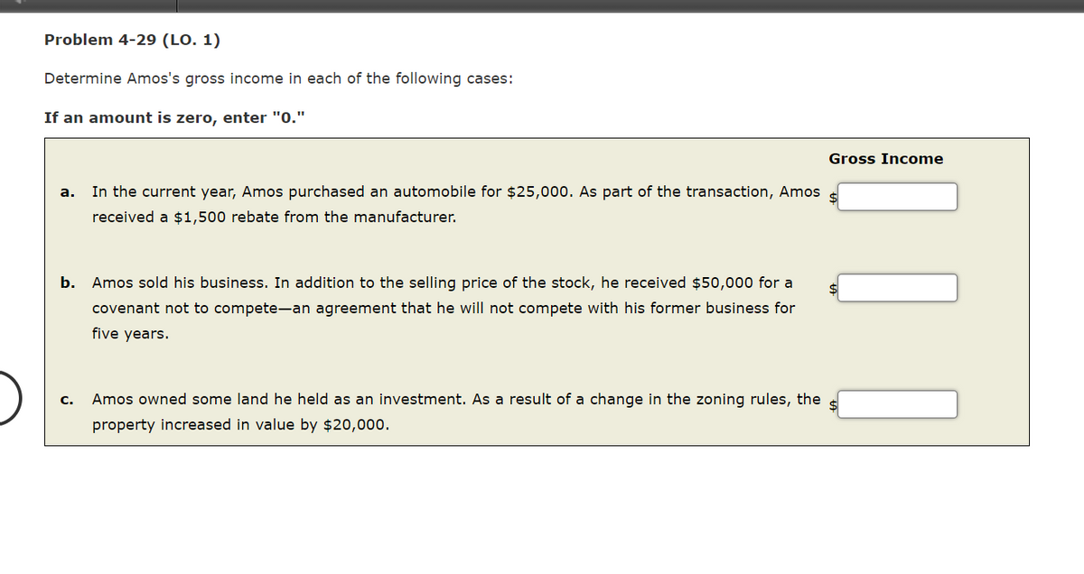 Problem 4-29 (LO. 1)
Determine Amos's gross income in each of the following cases:
If an amount is zero, enter "0."
Gross Income
In the current year, Amos purchased an automobile for $25,000. As part of the transaction, Amos
а.
received a $1,500 rebate from the manufacturer.
b.
Amos sold his business. In addition to the selling price of the stock, he received $50,000 for a
covenant not to compete-an agreement that he will not compete with his former business for
five years.
Amos owned some land he held as an investment. As a result of a change in the zoning rules, the
с.
property increased in value by $20,000.
