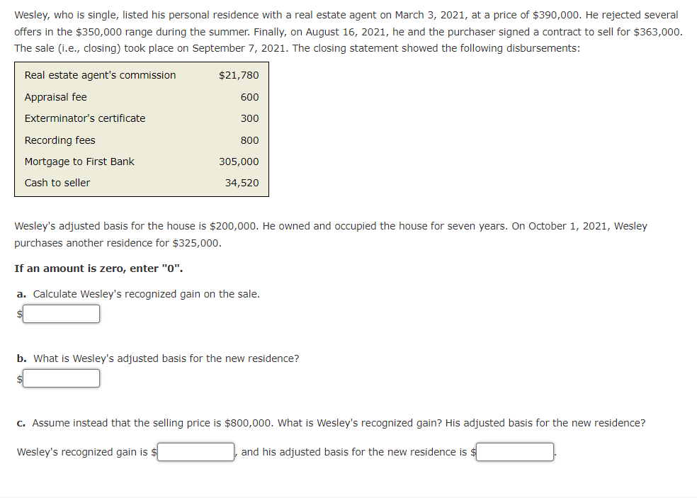 Wesley, who is single, listed his personal residence with a real estate agent on March 3, 2021, at a price of $390,000. He rejected several
offers in the $350,000 range during the summer. Finally, on August 16, 2021, he and the purchaser signed a contract to sell for $363,000.
The sale (i.e., closing) took place on September 7, 2021. The closing statement showed the following disbursements:
Real estate agent's commission
$21,780
Appraisal fee
600
Exterminator's certificate
300
Recording fees
800
Mortgage to First Bank
305,000
Cash to seller
34,520
Wesley's adjusted basis for the house is $200,000. He owned and occupied the house for seven years. On October 1, 2021, Wesley
purchases another residence for $325,000.
If an amount is zero, enter "0".
a. Calculate Wesley's recognized gain on the sale.
b. What is Wesley's adjusted basis for the new residence?
c. Assume instead that the selling price is $800,000. What is Wesley's recognized gain? His adjusted basis for the new residence?
Wesley's recognized gain is
and his adjusted basis for the new residence is $
