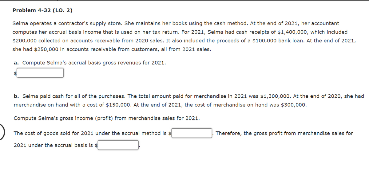 Problem 4-32 (LO. 2)
Selma operates a contractor's supply store. She maintains her books using the cash method. At the end of 2021, her accountant
computes her accrual basis income that is used on her tax return. For 2021, Selma had cash receipts of $1,400,000, which included
$200,000 collected on accounts receivable from 2020 sales. It also included the proceeds of a $100,000 bank loan. At the end of 2021,
she had $250,000 in accounts receivable from customers, all from 2021 sales.
a. Compute Selma's accrual basis gross revenues for 2021.
$4
b. Selma paid cash for all of the purchases. The total amount paid for merchandise in 2021 was $1,300,000. At the end of 2020, she had
merchandise on hand with a cost of $150,000. At the end of 2021, the cost of merchandise on hand was $300,000.
Compute Selma's gross income (profit) from merchandise sales for 2021.
The cost of goods sold for 2021 under the accrual method is $
Therefore, the gross profit from merchandise sales for
2021 under the accrual basis is $
