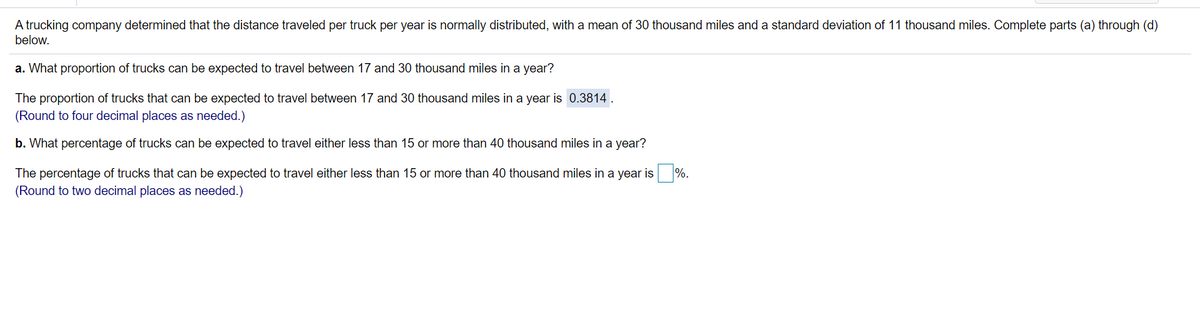 A trucking company determined that the distance traveled per truck per year is normally distributed, with a mean of 30 thousand miles and a standard deviation of 11 thousand miles. Complete parts (a) through (d)
below.
a. What proportion of trucks can be expected to travel between 17 and 30 thousand miles in a year?
The proportion of trucks that can be expected to travel between 17 and 30 thousand miles in a year is 0.3814 .
(Round to four decimal places as needed.)
b. What percentage of trucks can be expected to travel either less than 15 or more than 40 thousand miles in a year?
The percentage of trucks that can be expected to travel either less than 15 or more than 40 thousand miles in a year is
%.
(Round to two decimal places as needed.)
