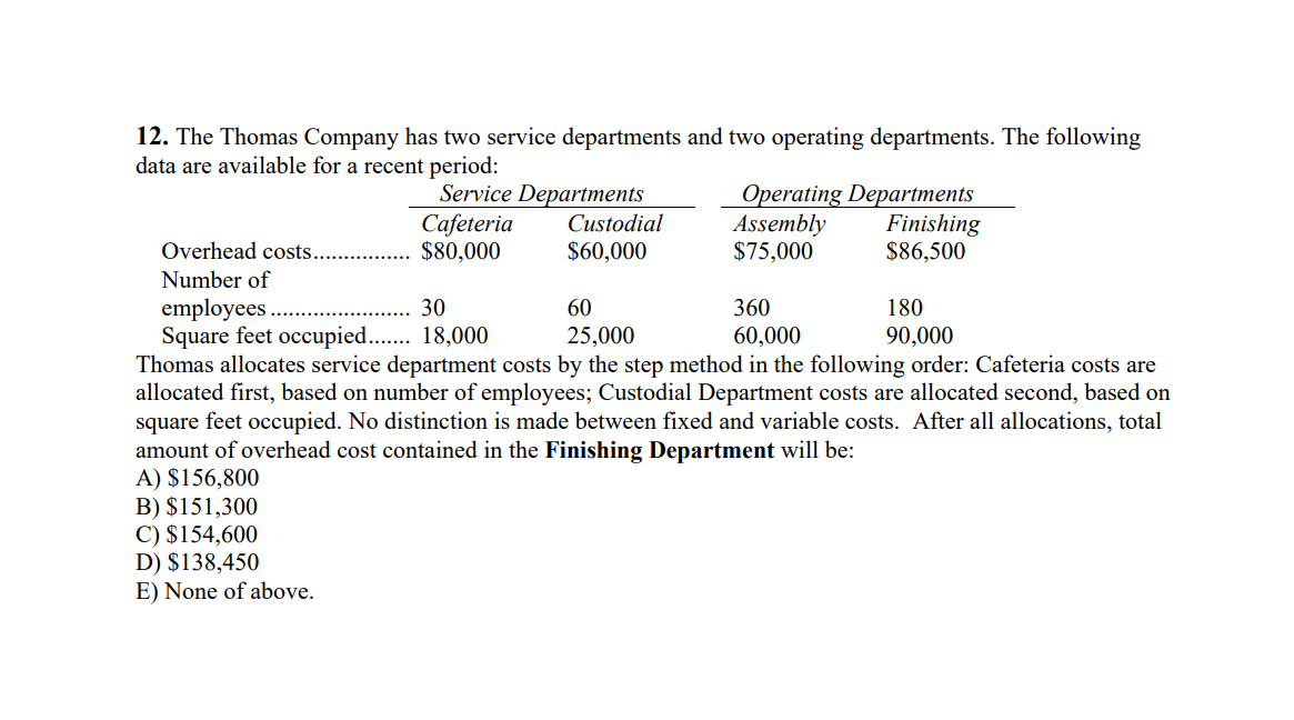 12. The Thomas Company has two service departments and two operating departments. The following
data are available for a recent period:
Service Departments
Cafeteria
$80,000
Operating Departments
Assembly
$75,000
Finishing
$86,500
Custodial
Overhead costs.
$60,000
Number of
employees .
Square feet occupied.. 18,000
Thomas allocates service department costs by the step method in the following order: Cafeteria costs are
allocated first, based on number of employees; Custodial Department costs are allocated second, based on
square feet occupied. No distinction is made between fixed and variable costs. After all allocations, total
amount of overhead cost contained in the Finishing Department will be:
A) $156,800
B) $151,300
C) $154,600
D) $138,450
E) None of above.
30
60
360
180
25,000
60,000
90,000
