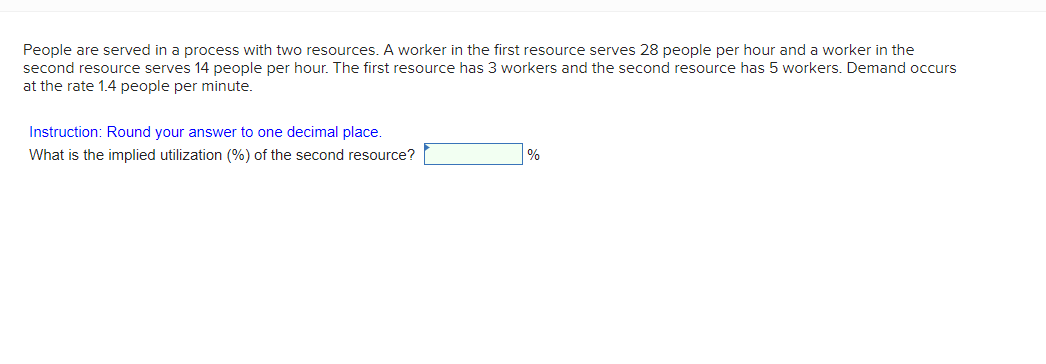 People are served in a process with two resources. A worker in the first resource serves 28 people per hour and a worker in the
second resource serves 14 people per hour. The first resource has 3 workers and the second resource has 5 workers. Demand occurs
at the rate 1.4 people per minute.
Instruction: Round your answer to one decimal place.
What is the implied utilization (%) of the second resource?
%
