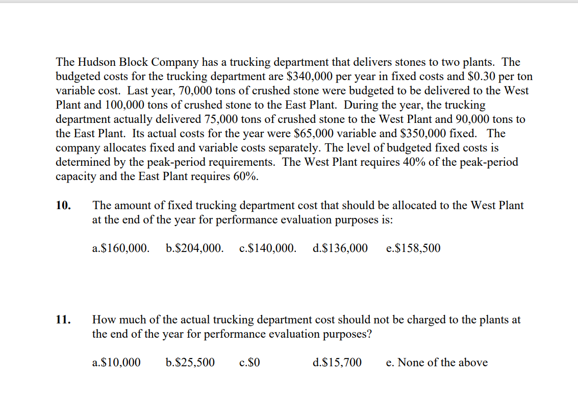 The Hudson Block Company has a trucking department that delivers stones to two plants. The
budgeted costs for the trucking department are $340,000 per year in fixed costs and $0.30 per ton
variable cost. Last year, 70,000 tons of crushed stone were budgeted to be delivered to the West
Plant and 100,000 tons of crushed stone to the East Plant. During the year, the trucking
department actually delivered 75,000 tons of crushed stone to the West Plant and 90,000 tons to
the East Plant. Its actual costs for the year were $65,000 variable and $350,000 fixed. The
company allocates fixed and variable costs separately. The level of budgeted fixed costs is
determined by the peak-period requirements. The West Plant requires 40% of the peak-period
capacity and the East Plant requires 60%.
10.
The amount of fixed trucking department cost that should be allocated to the West Plant
at the end of the year for performance evaluation purposes is:
a.$160,000.
b.$204,000.
c.$140,000.
d.$136,000
e.$158,500
How much of the actual trucking department cost should not be charged to the plants at
the end of the year for performance evaluation purposes?
11.
a.$10,000
b.$25,500
c.$0
d.$15,700
e. None of the above
