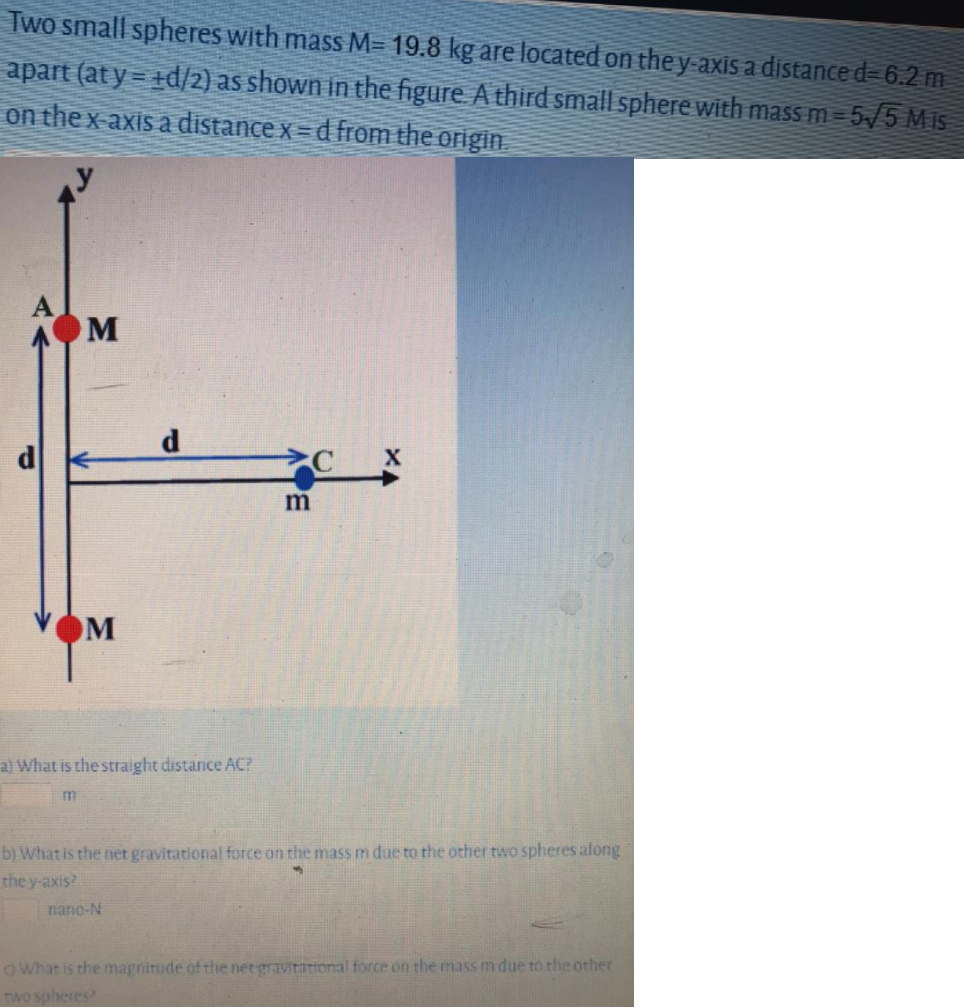 Two small spheres with mass M= 19.8 kg are located on the y-axis a distance d- 6.2 m
apart (at y = +d/2) as shown in the figure A third small sphere with mass m=5/5 Mis
on the x-axis a distance x= d from the origin.
d.
m
M
a) What is the straight distance AC?
b) What is the net gravitational force on the mass m due to the other two spheres afong
the y-axis?
nano-N
OWhat is the magnitude of the net gravitational force on the mass m due to the other
two spheres
