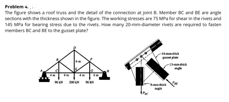 Problem 4. .:
The figure shows a roof truss and the detail of the connection at joint B. Member BC and BE are angle
sections with the thickness shown in the figure. The working stresses are 75 MPa for shear in the rivets and
145 MPa for bearing stress due to the rivets. How many 20-mm-diameter rivets are required to fasten
members BC and BE to the gusset plate?
-14-mm-thick
gusset plate
5m
-13-mm-thick
---A
angle
G
4 m
4 m
4 m
4 m
96 kN 200 KN
96 kN
PBE
6-mm-thick
angle
