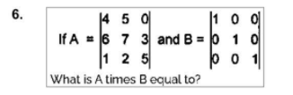 6.
|10 0
4 5 0
If A = 6 7 3 and B = 0 1 0
1 2 5
b 0 1
What is A times B equal to?
