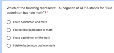 Which of the following represents: -A (negation of A) if A stands for "I like
badminton but hate math"?*
O
I hate badminton and math
O I do not like badminton or math
O I hate badminton or like math
O I dislike badminton but love math
