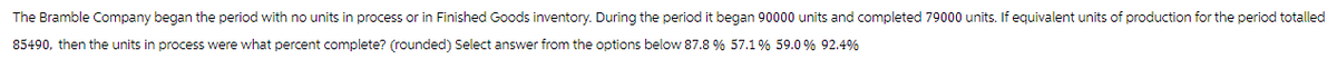 The Bramble Company began the period with no units in process or in Finished Goods inventory. During the period it began 90000 units and completed 79000 units. If equivalent units of production for the period totalled
85490, then the units in process were what percent complete? (rounded) Select answer from the options below 87.8 % 57.1 % 59.0 % 92.4%